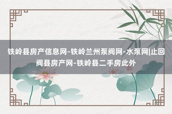 铁岭县房产信息网-铁岭兰州泵阀网-水泵网|止回阀县房产网-铁岭县二手房此外
