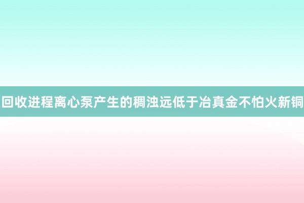 回收进程离心泵产生的稠浊远低于冶真金不怕火新铜
